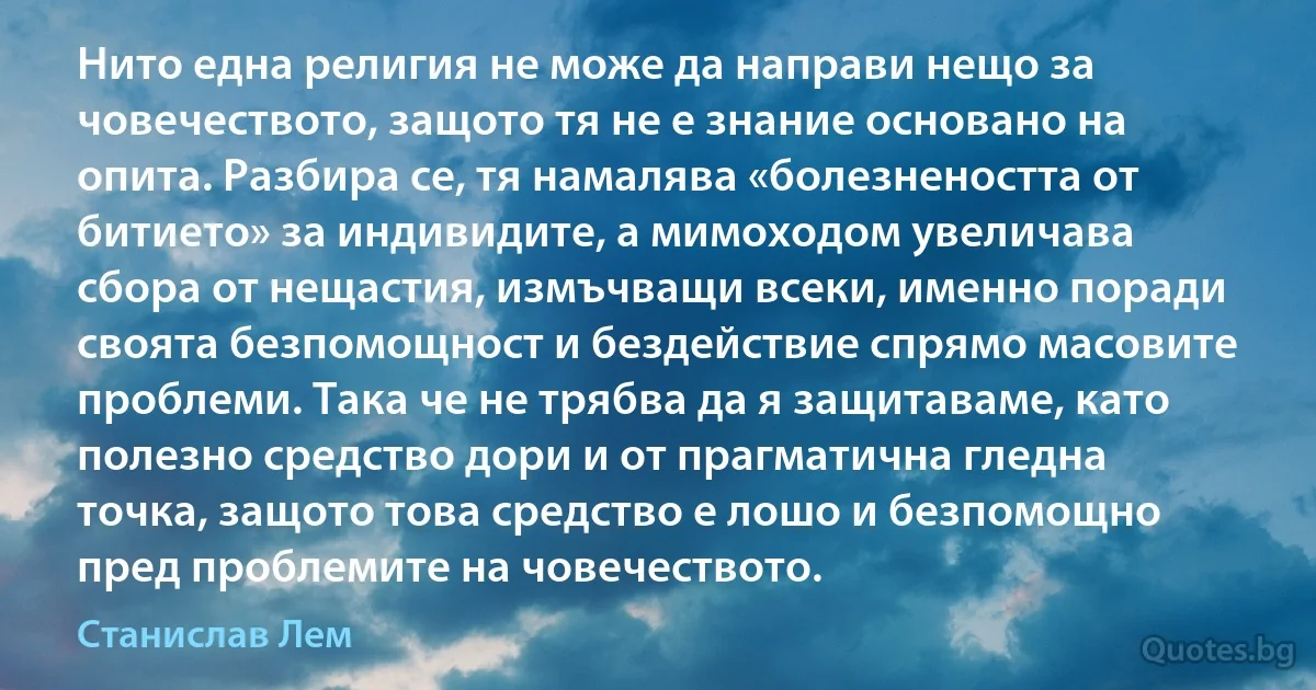 Нито една религия не може да направи нещо за човечеството, защото тя не е знание основано на опита. Разбира се, тя намалява «болезнеността от битието» за индивидите, а мимоходом увеличава сбора от нещастия, измъчващи всеки, именно поради своята безпомощност и бездействие спрямо масовите проблеми. Така че не трябва да я защитаваме, като полезно средство дори и от прагматична гледна точка, защото това средство е лошо и безпомощно пред проблемите на човечеството. (Станислав Лем)