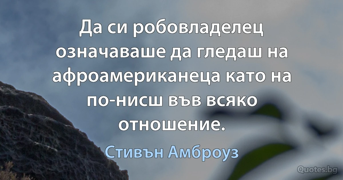 Да си робовладелец означаваше да гледаш на афроамериканеца като на по-нисш във всяко отношение. (Стивън Амброуз)