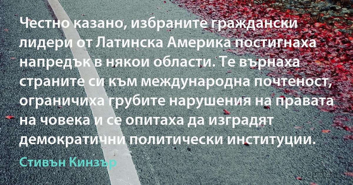 Честно казано, избраните граждански лидери от Латинска Америка постигнаха напредък в някои области. Те върнаха страните си към международна почтеност, ограничиха грубите нарушения на правата на човека и се опитаха да изградят демократични политически институции. (Стивън Кинзър)