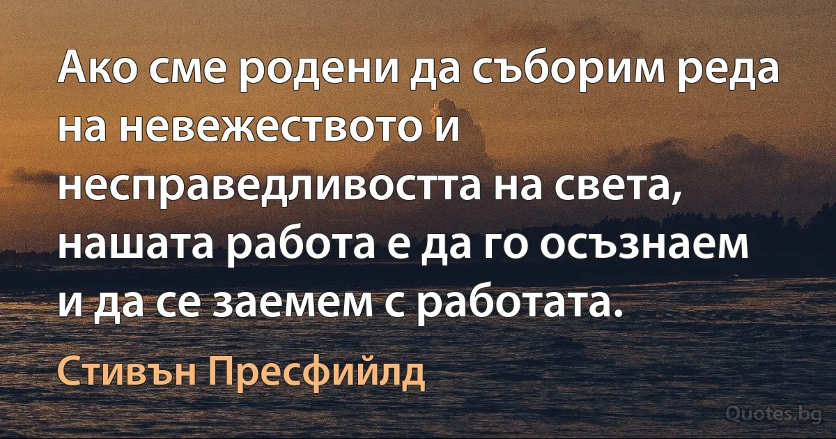 Ако сме родени да съборим реда на невежеството и несправедливостта на света, нашата работа е да го осъзнаем и да се заемем с работата. (Стивън Пресфийлд)