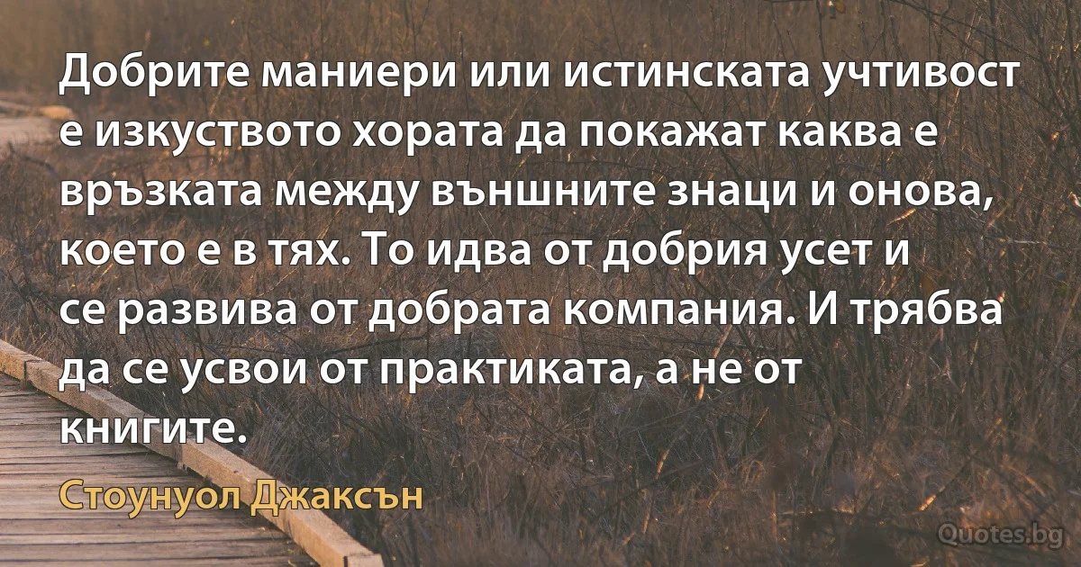 Добрите маниери или истинската учтивост е изкуството хората да покажат каква е връзката между външните знаци и онова, което е в тях. То идва от добрия усет и се развива от добрата компания. И трябва да се усвои от практиката, а не от книгите. (Стоунуол Джаксън)