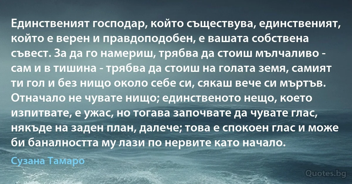 Единственият господар, който съществува, единственият, който е верен и правдоподобен, е вашата собствена съвест. За да го намериш, трябва да стоиш мълчаливо - сам и в тишина - трябва да стоиш на голата земя, самият ти гол и без нищо около себе си, сякаш вече си мъртъв. Отначало не чувате нищо; единственото нещо, което изпитвате, е ужас, но тогава започвате да чувате глас, някъде на заден план, далече; това е спокоен глас и може би баналността му лази по нервите като начало. (Сузана Тамаро)