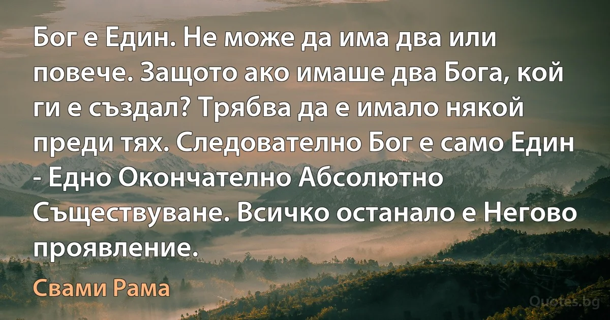 Бог е Един. Не може да има два или повече. Защото ако имаше два Бога, кой ги е създал? Трябва да е имало някой преди тях. Следователно Бог е само Един - Едно Окончателно Абсолютно Съществуване. Всичко останало е Негово проявление. (Свами Рама)