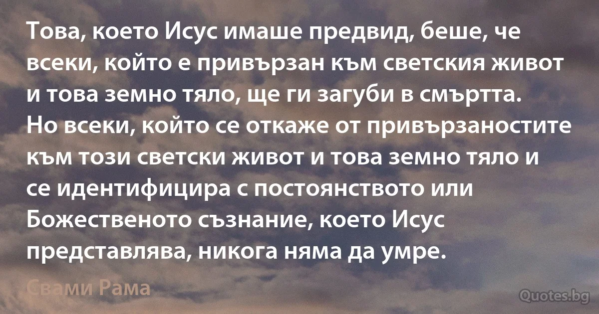 Това, което Исус имаше предвид, беше, че всеки, който е привързан към светския живот и това земно тяло, ще ги загуби в смъртта. Но всеки, който се откаже от привързаностите към този светски живот и това земно тяло и се идентифицира с постоянството или Божественото съзнание, което Исус представлява, никога няма да умре. (Свами Рама)