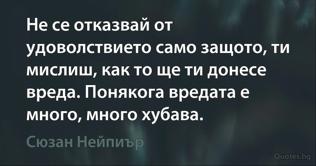 Не се отказвай от удоволствието само защото, ти мислиш, как то ще ти донесе вреда. Понякога вредата е много, много хубава. (Сюзан Нейпиър)