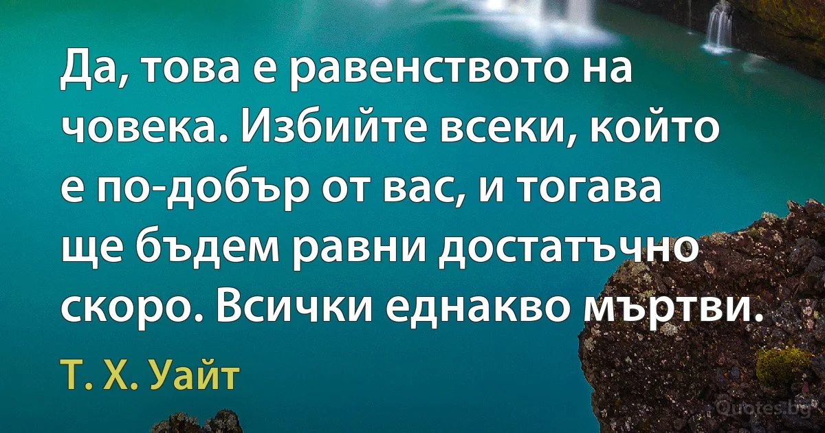 Да, това е равенството на човека. Избийте всеки, който е по-добър от вас, и тогава ще бъдем равни достатъчно скоро. Всички еднакво мъртви. (Т. Х. Уайт)