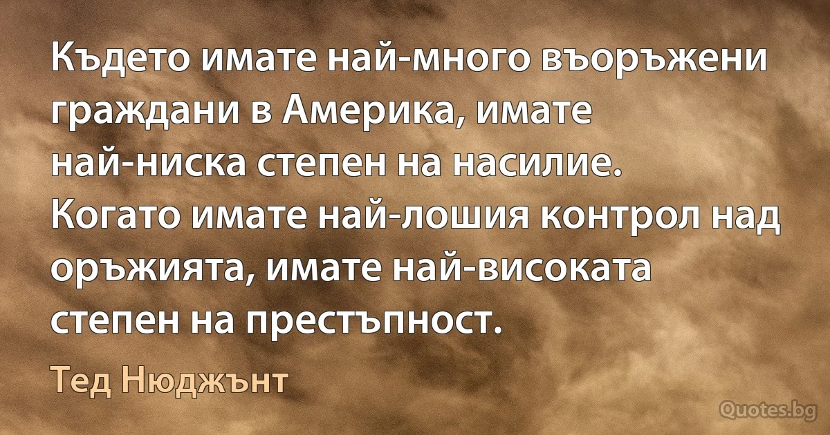 Където имате най-много въоръжени граждани в Америка, имате най-ниска степен на насилие. Когато имате най-лошия контрол над оръжията, имате най-високата степен на престъпност. (Тед Нюджънт)