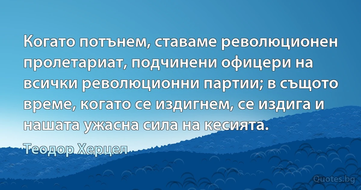 Когато потънем, ставаме революционен пролетариат, подчинени офицери на всички революционни партии; в същото време, когато се издигнем, се издига и нашата ужасна сила на кесията. (Теодор Херцел)