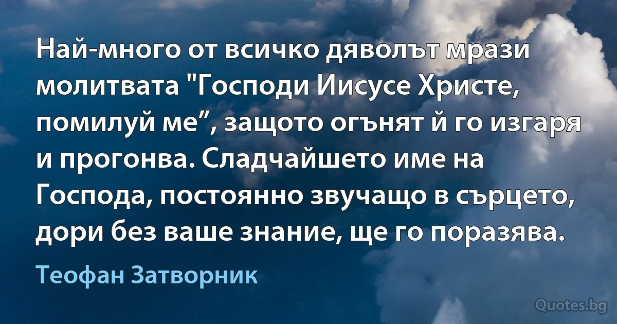 Най-много от всичко дяволът мрази молитвата "Господи Иисусе Христе, помилуй ме”, защото огънят й го изгаря и прогонва. Сладчайшето име на Господa, постоянно звучащо в сърцето, дори без ваше знание, ще го поразява. (Теофан Затворник)