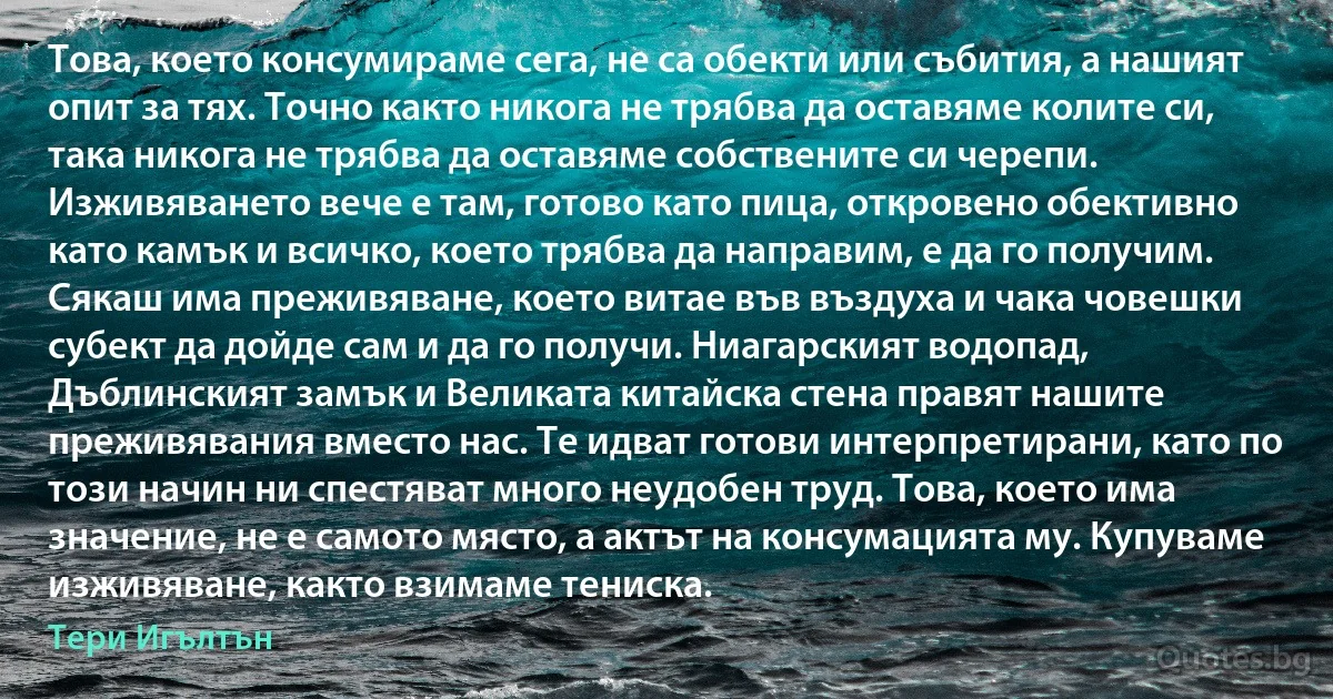 Това, което консумираме сега, не са обекти или събития, а нашият опит за тях. Точно както никога не трябва да оставяме колите си, така никога не трябва да оставяме собствените си черепи. Изживяването вече е там, готово като пица, откровено обективно като камък и всичко, което трябва да направим, е да го получим. Сякаш има преживяване, което витае във въздуха и чака човешки субект да дойде сам и да го получи. Ниагарският водопад, Дъблинският замък и Великата китайска стена правят нашите преживявания вместо нас. Те идват готови интерпретирани, като по този начин ни спестяват много неудобен труд. Това, което има значение, не е самото място, а актът на консумацията му. Купуваме изживяване, както взимаме тениска. (Тери Игълтън)