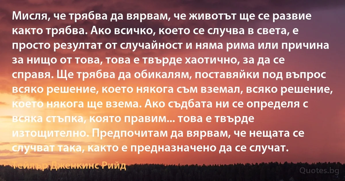 Мисля, че трябва да вярвам, че животът ще се развие както трябва. Ако всичко, което се случва в света, е просто резултат от случайност и няма рима или причина за нищо от това, това е твърде хаотично, за да се справя. Ще трябва да обикалям, поставяйки под въпрос всяко решение, което някога съм вземал, всяко решение, което някога ще взема. Ако съдбата ни се определя с всяка стъпка, която правим... това е твърде изтощително. Предпочитам да вярвам, че нещата се случват така, както е предназначено да се случат. (Тейлър Дженкинс Рийд)