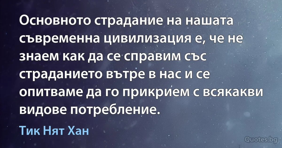 Основното страдание на нашата съвременна цивилизация е, че не знаем как да се справим със страданието вътре в нас и се опитваме да го прикрием с всякакви видове потребление. (Тик Нят Хан)