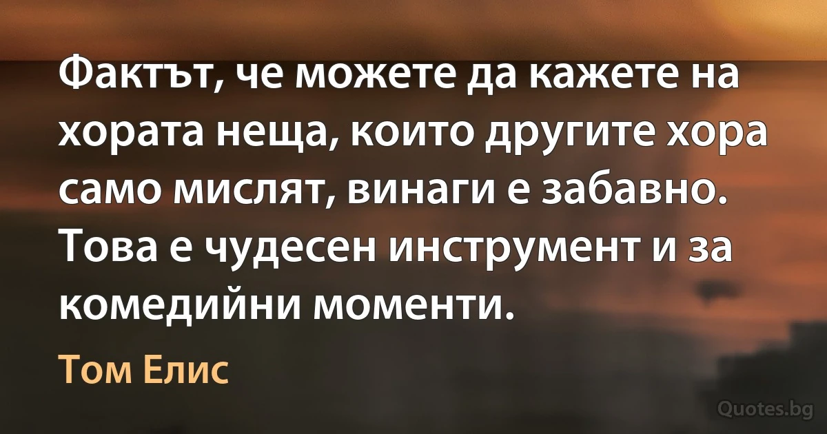 Фактът, че можете да кажете на хората неща, които другите хора само мислят, винаги е забавно. Това е чудесен инструмент и за комедийни моменти. (Том Елис)