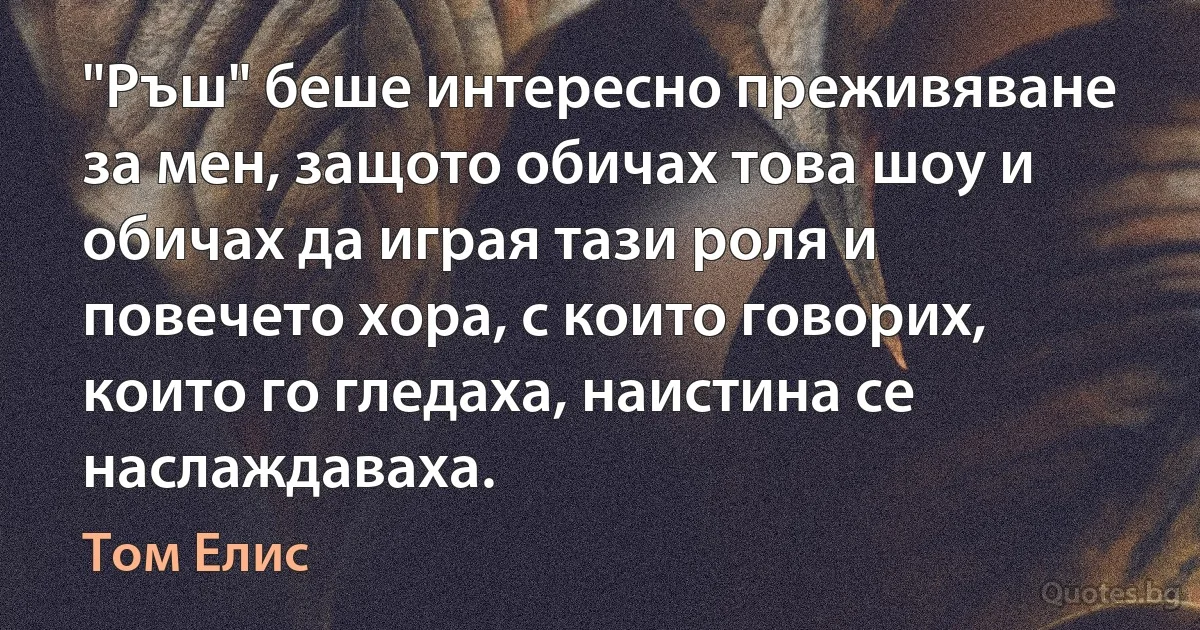 "Ръш" беше интересно преживяване за мен, защото обичах това шоу и обичах да играя тази роля и повечето хора, с които говорих, които го гледаха, наистина се наслаждаваха. (Том Елис)