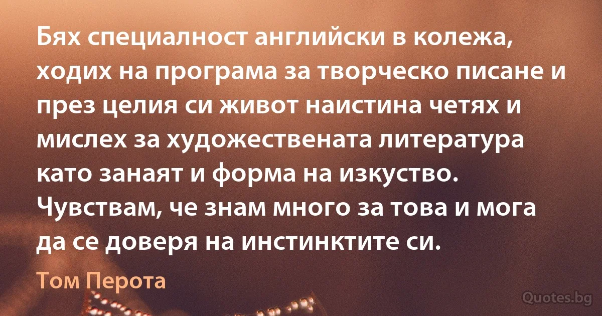 Бях специалност английски в колежа, ходих на програма за творческо писане и през целия си живот наистина четях и мислех за художествената литература като занаят и форма на изкуство. Чувствам, че знам много за това и мога да се доверя на инстинктите си. (Том Перота)