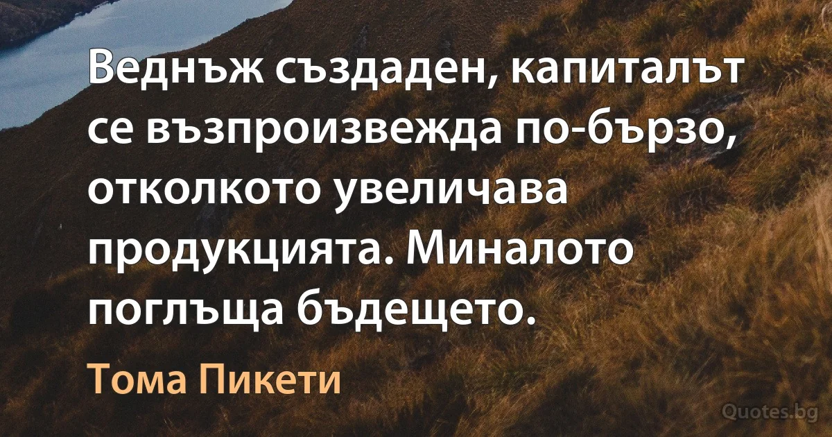 Веднъж създаден, капиталът се възпроизвежда по-бързо, отколкото увеличава продукцията. Миналото поглъща бъдещето. (Тома Пикети)