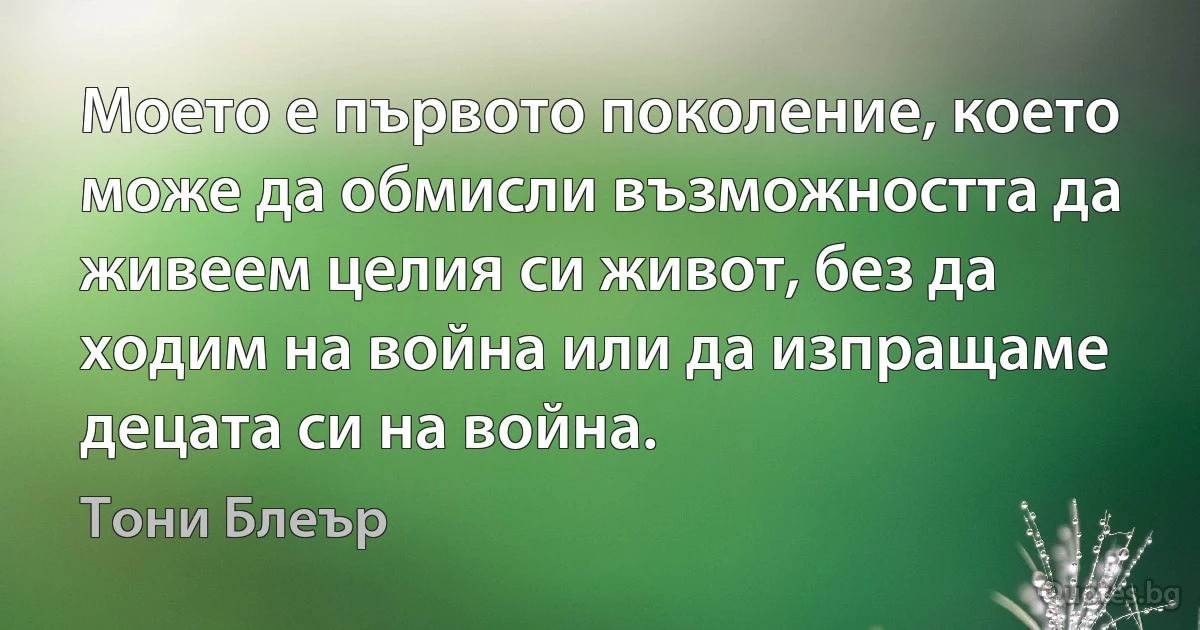 Моето е първото поколение, което може да обмисли възможността да живеем целия си живот, без да ходим на война или да изпращаме децата си на война. (Тони Блеър)