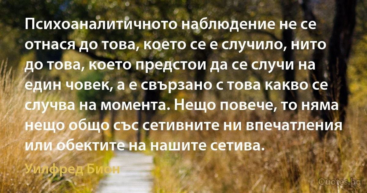 Психоаналитичното наблюдение не се отнася до това, което се е случило, нито до това, което предстои да се случи на един човек, а е свързано с това какво се случва на момента. Нещо повече, то няма нещо общо със сетивните ни впечатления или обектите на нашите сетива. (Уилфред Бион)