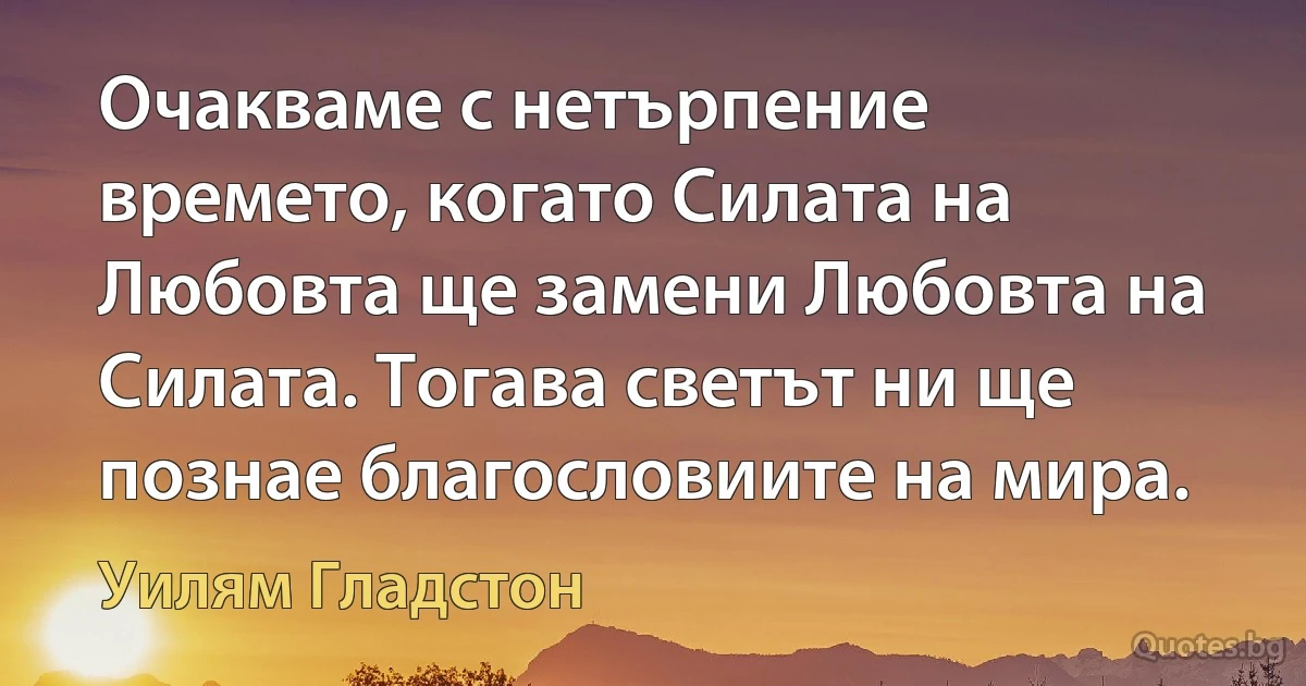 Очакваме с нетърпение времето, когато Силата на Любовта ще замени Любовта на Силата. Тогава светът ни ще познае благословиите на мира. (Уилям Гладстон)