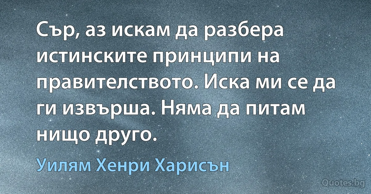 Сър, аз искам да разбера истинските принципи на правителството. Иска ми се да ги извърша. Няма да питам нищо друго. (Уилям Хенри Харисън)