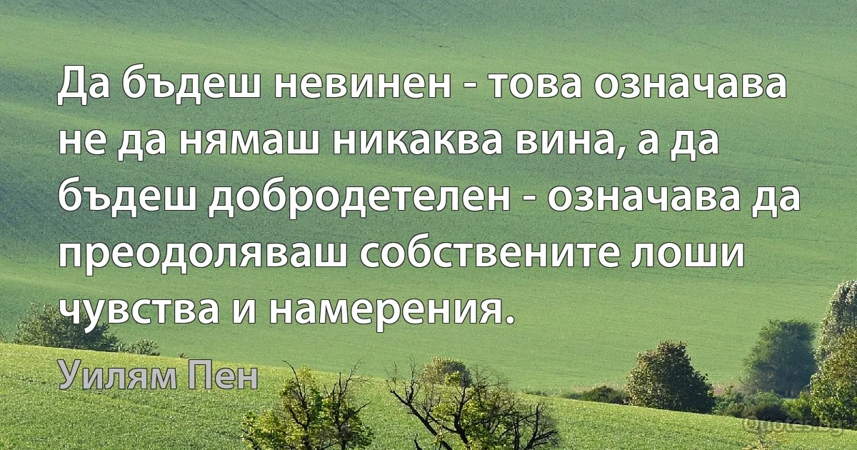 Да бъдеш невинен - това означава не да нямаш никаква вина, а да бъдеш добродетелен - означава да преодоляваш собствените лоши чувства и намерения. (Уилям Пен)