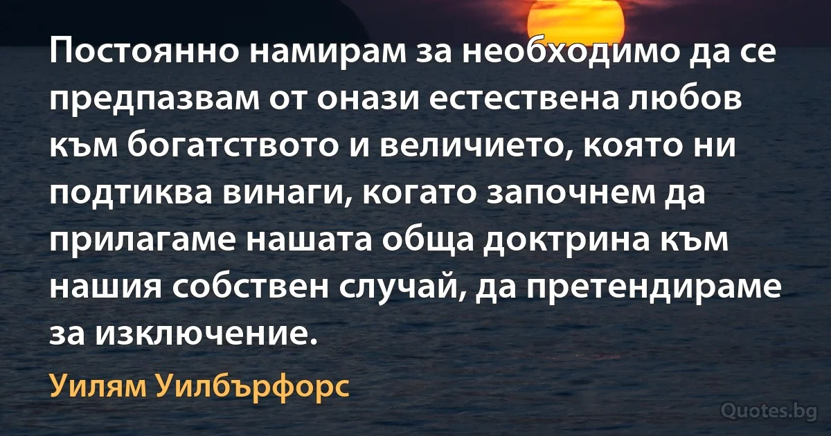 Постоянно намирам за необходимо да се предпазвам от онази естествена любов към богатството и величието, която ни подтиква винаги, когато започнем да прилагаме нашата обща доктрина към нашия собствен случай, да претендираме за изключение. (Уилям Уилбърфорс)