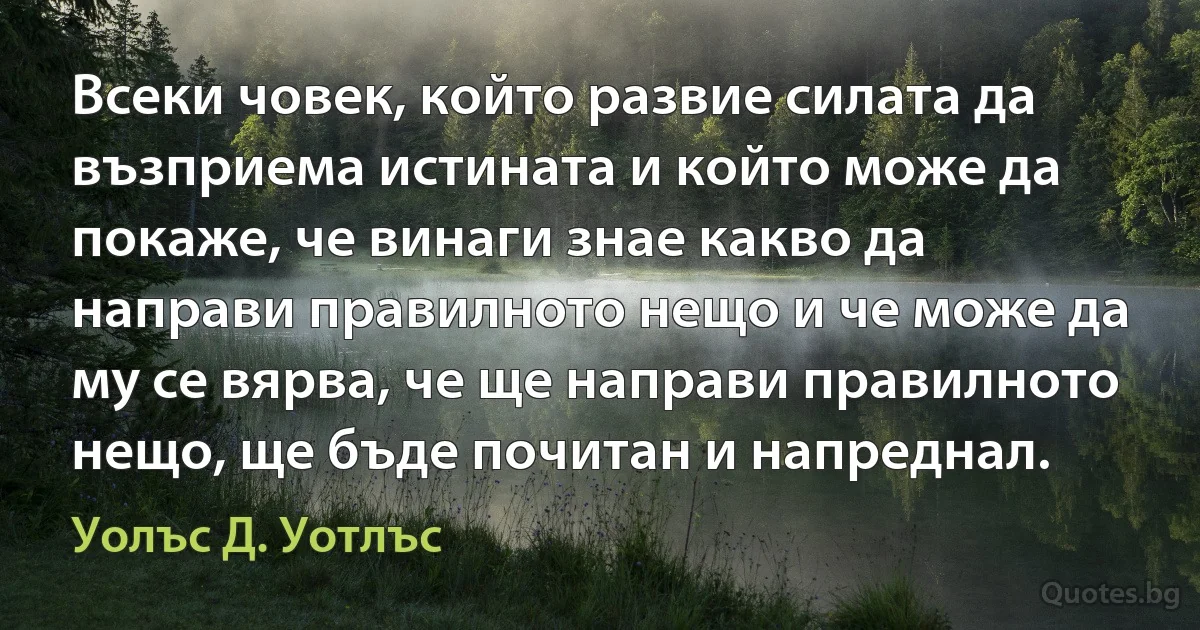 Всеки човек, който развие силата да възприема истината и който може да покаже, че винаги знае какво да направи правилното нещо и че може да му се вярва, че ще направи правилното нещо, ще бъде почитан и напреднал. (Уолъс Д. Уотлъс)