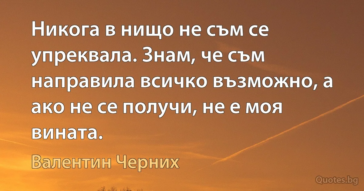 Никога в нищо не съм се упреквала. Знам, че съм направила всичко възможно, а ако не се получи, не е моя вината. (Валентин Черних)