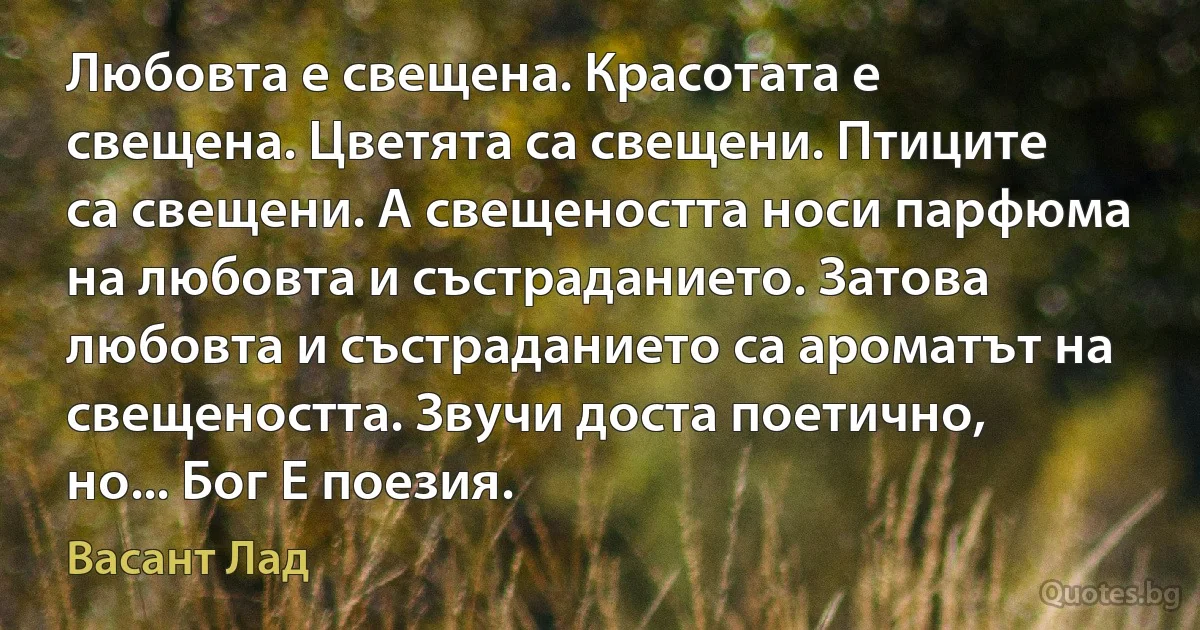 Любовта е свещена. Красотата е свещена. Цветята са свещени. Птиците са свещени. А свещеността носи парфюма на любовта и състраданието. Затова любовта и състраданието са ароматът на свещеността. Звучи доста поетично, но... Бог Е поезия. (Васант Лад)