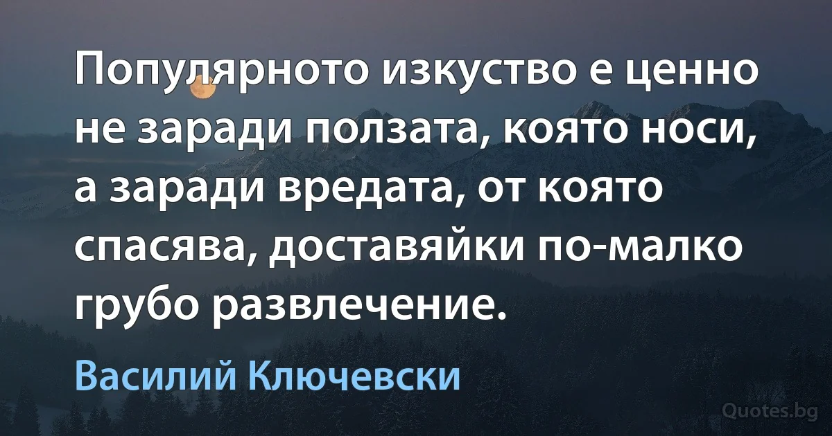 Популярното изкуство е ценно не заради ползата, която носи, а заради вредата, от която спасява, доставяйки по-малко грубо развлечение. (Василий Ключевски)