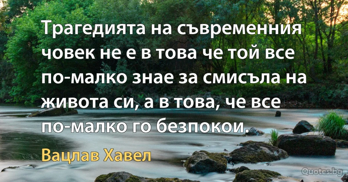 Трагедията на съвременния човек не е в това че той все по-малко знае за смисъла на живота си, а в това, че все по-малко го безпокои. (Вацлав Хавел)