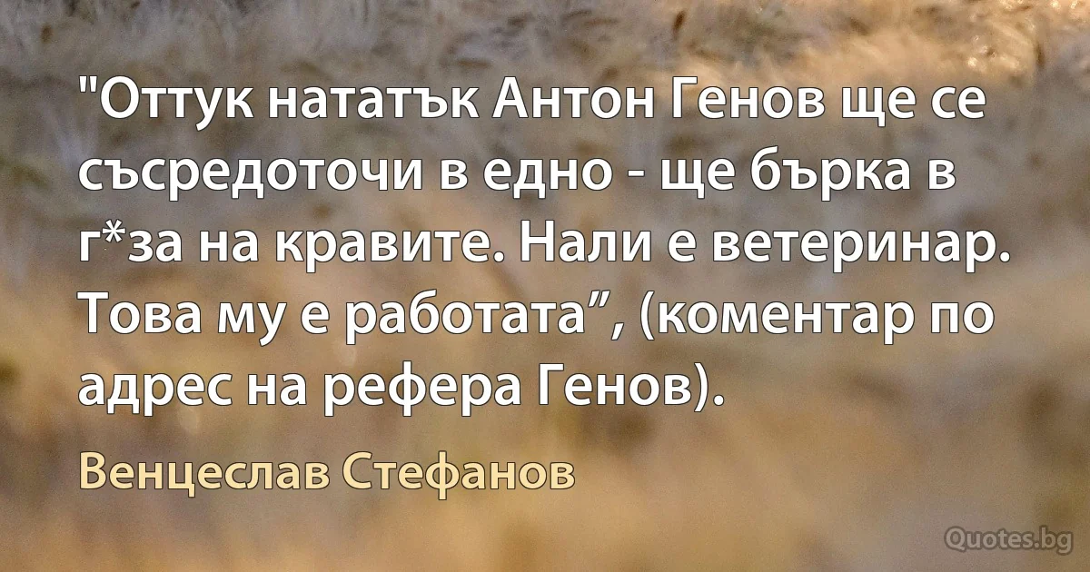 "Оттук нататък Антон Генов ще се съсредоточи в едно - ще бърка в г*за на кравите. Нали е ветеринар. Това му е работата”, (коментар по адрес на рефера Генов). (Венцеслав Стефанов)