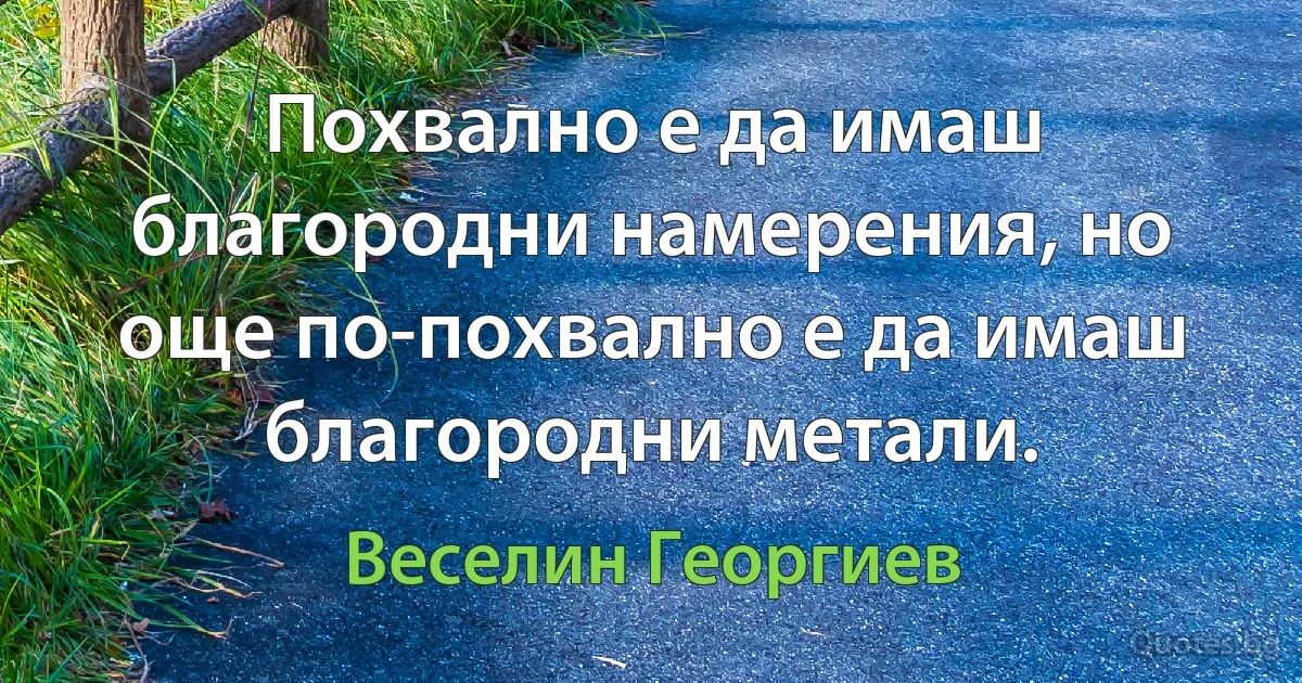 Похвално е да имаш благородни намерения, но още по-похвално е да имаш благородни метали. (Веселин Георгиев)