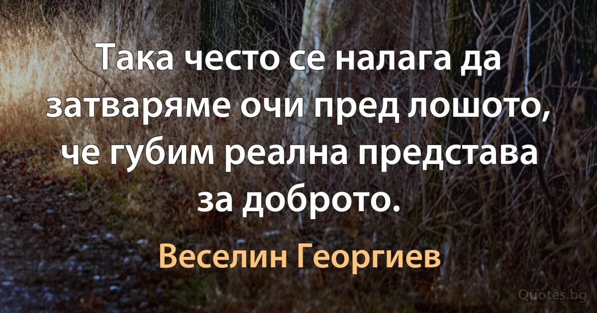 Така често се налага да затваряме очи пред лошото, че губим реална представа за доброто. (Веселин Георгиев)