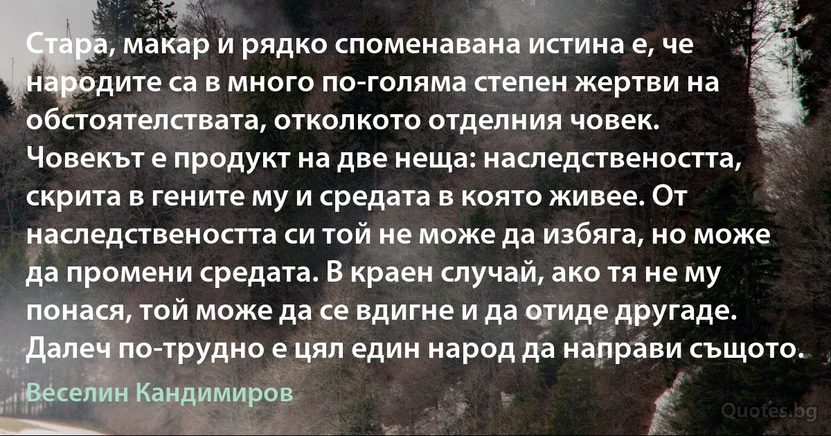 Стара, макар и рядко споменавана истина е, че народите са в много по-голяма степен жертви на обстоятелствата, отколкото отделния човек.
Човекът е продукт на две неща: наследствеността, скрита в гените му и средата в която живее. От наследствеността си той не може да избяга, но може да промени средата. В краен случай, ако тя не му понася, той може да се вдигне и да отиде другаде. Далеч по-трудно е цял един народ да направи същото. (Веселин Кандимиров)