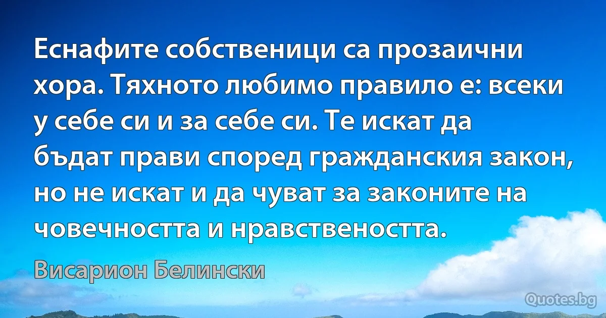 Еснафите собственици са прозаични хора. Тяхното любимо правило е: всеки у себе си и за себе си. Те искат да бъдат прави според гражданския закон, но не искат и да чуват за законите на човечността и нравствеността. (Висарион Белински)