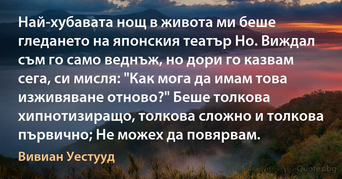 Най-хубавата нощ в живота ми беше гледането на японския театър Но. Виждал съм го само веднъж, но дори го казвам сега, си мисля: "Как мога да имам това изживяване отново?" Беше толкова хипнотизиращо, толкова сложно и толкова първично; Не можех да повярвам. (Вивиан Уестууд)