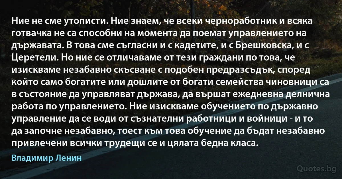 Ние не сме утописти. Ние знаем, че всеки черноработник и всяка готвачка не са способни на момента да поемат управлението на държавата. В това сме съгласни и с кадетите, и с Брешковска, и с Церетели. Но ние се отличаваме от тези граждани по това, че изискваме незабавно скъсване с подобен предразсъдък, според който само богатите или дошлите от богати семейства чиновници са в състояние да управляват държава, да вършат ежедневна делнична работа по управлението. Ние изискваме обучението по държавно управление да се води от съзнателни работници и войници - и то да започне незабавно, тоест към това обучение да бъдат незабавно привлечени всички трудещи се и цялата бедна класа. (Владимир Ленин)