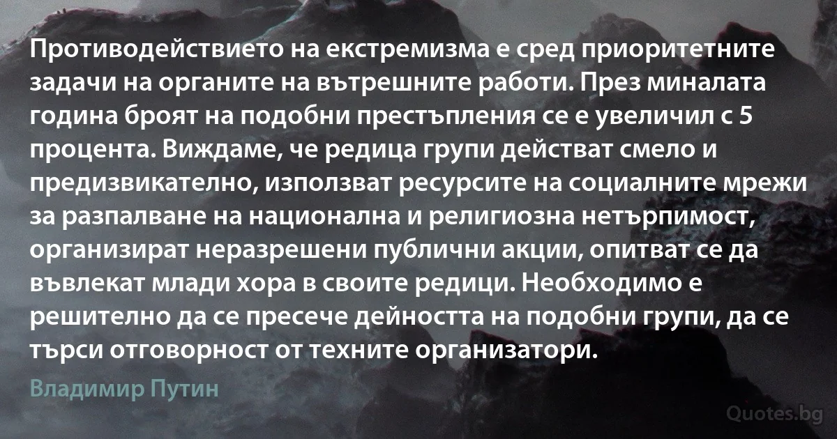 Противодействието на екстремизма е сред приоритетните задачи на органите на вътрешните работи. През миналата година броят на подобни престъпления се е увеличил с 5 процента. Виждаме, че редица групи действат смело и предизвикателно, използват ресурсите на социалните мрежи за разпалване на национална и религиозна нетърпимост, организират неразрешени публични акции, опитват се да въвлекат млади хора в своите редици. Необходимо е решително да се пресече дейността на подобни групи, да се търси отговорност от техните организатори. (Владимир Путин)