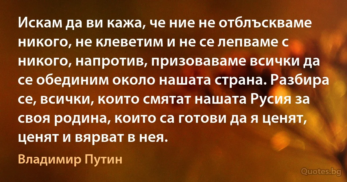 Искам да ви кажа, че ние не отблъскваме никого, не клеветим и не се лепваме с никого, напротив, призоваваме всички да се обединим около нашата страна. Разбира се, всички, които смятат нашата Русия за своя родина, които са готови да я ценят, ценят и вярват в нея. (Владимир Путин)