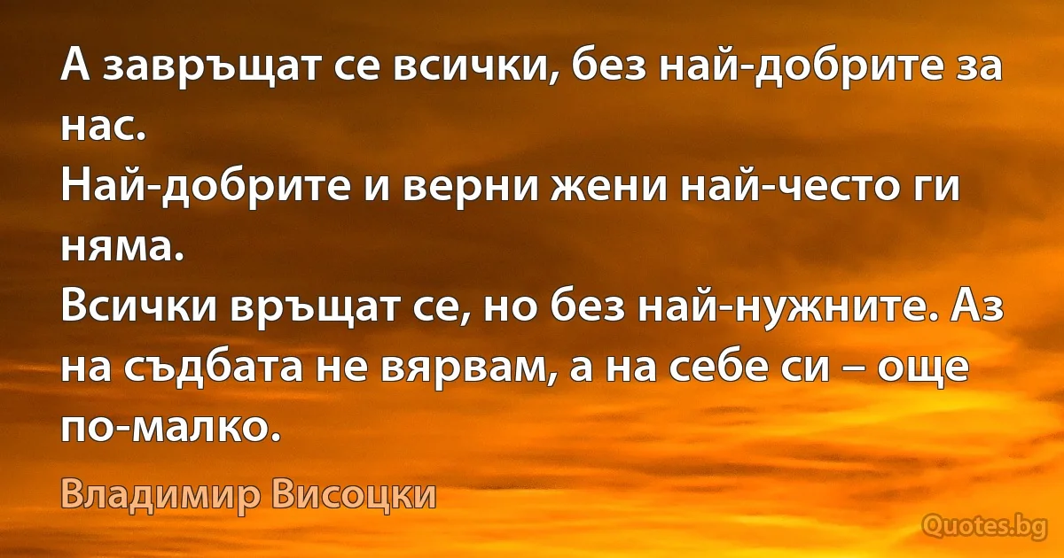 А завръщат се всички, без най-добрите за нас.
Най-добрите и верни жени най-често ги няма.
Всички връщат се, но без най-нужните. Аз
на съдбата не вярвам, а на себе си – още по-малко. (Владимир Висоцки)