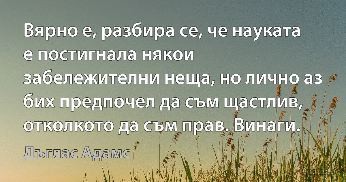 Вярно е, разбира се, че науката е постигнала някои забележителни неща, но лично аз бих предпочел да съм щастлив, отколкото да съм прав. Винаги. (Дъглас Адамс)