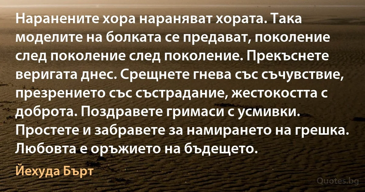 Наранените хора нараняват хората. Така моделите на болката се предават, поколение след поколение след поколение. Прекъснете веригата днес. Срещнете гнева със съчувствие, презрението със състрадание, жестокостта с доброта. Поздравете гримаси с усмивки. Простете и забравете за намирането на грешка. Любовта е оръжието на бъдещето. (Йехуда Бърт)