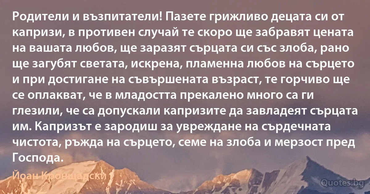 Родители и възпитатели! Пазете грижливо децата си от капризи, в противен случай те скоро ще забравят цената на вашата любов, ще заразят сърцата си със злоба, рано ще загубят светата, искрена, пламенна любов на сърцето и при достигане на съвършената възраст, те горчиво ще се оплакват, че в младостта прекалено много са ги глезили, че са допускали капризите да завладеят сърцата им. Капризът е зародиш за увреждане на сърдечната чистота, ръжда на сърцето, семе на злоба и мерзост пред Господа. (Йоан Кронщадски)