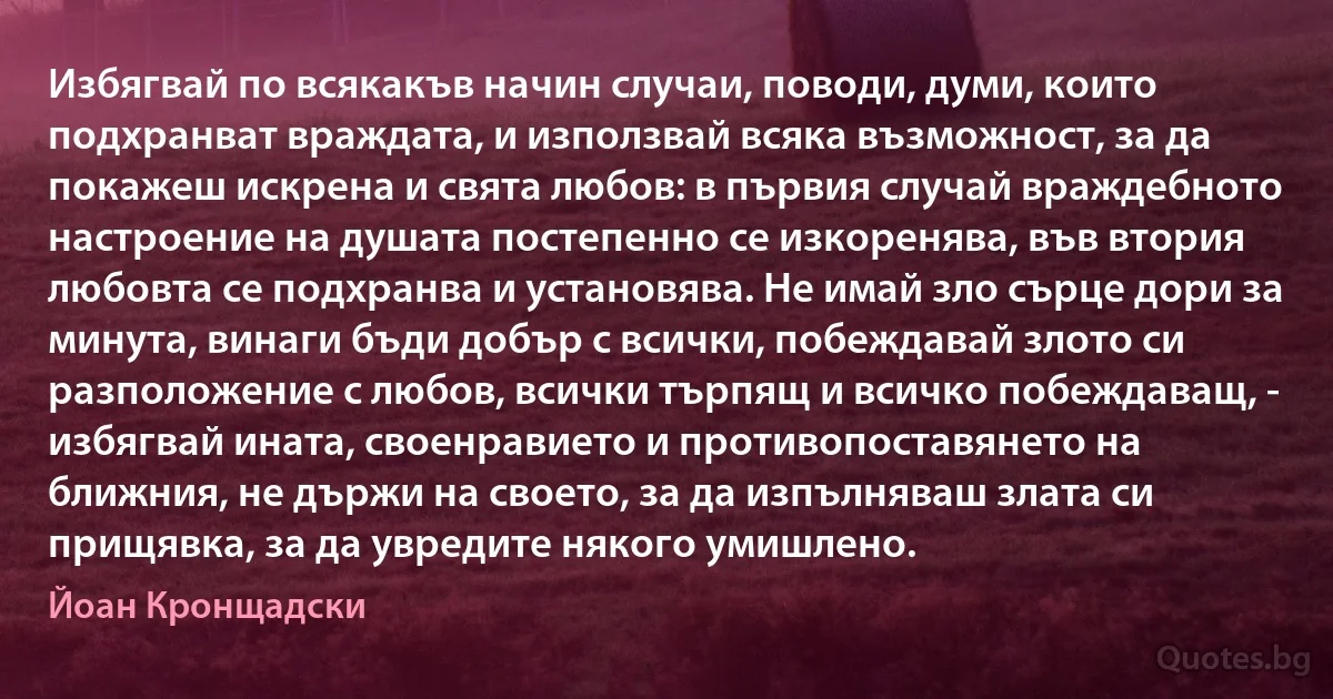 Избягвай по всякакъв начин случаи, поводи, думи, които подхранват враждата, и използвай всяка възможност, за да покажеш искрена и свята любов: в първия случай враждебното настроение на душата постепенно се изкоренява, във втория любовта се подхранва и установява. Не имай зло сърце дори за минута, винаги бъди добър с всички, побеждавай злото си разположение с любов, всички търпящ и всичко побеждаващ, - избягвай ината, своенравието и противопоставянето на ближния, не държи на своето, за да изпълняваш злата си прищявка, за да увредите някого умишлено. (Йоан Кронщадски)