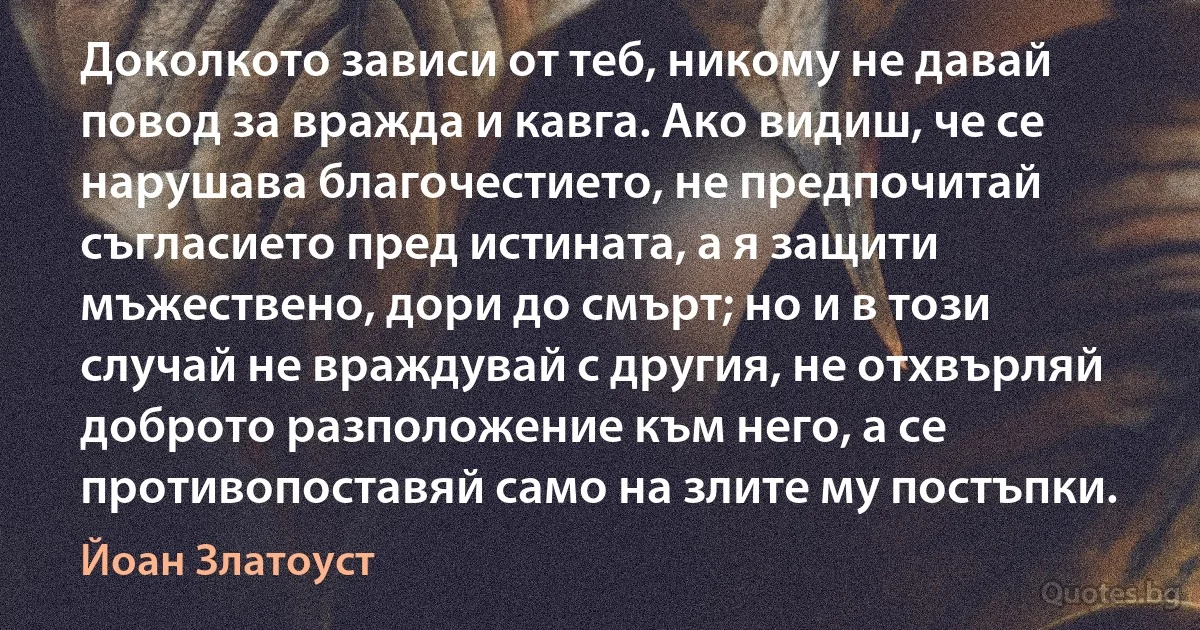 Доколкото зависи от теб, никому не давай повод за вражда и кавга. Ако видиш, че се нарушава благочестието, не предпочитай съгласието пред истината, а я защити мъжествено, дори до смърт; но и в този случай не враждувай с другия, не отхвърляй доброто разположение към него, а се противопоставяй само на злите му постъпки. (Йоан Златоуст)