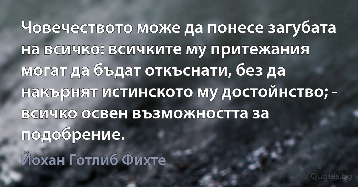 Човечеството може да понесе загубата на всичко: всичките му притежания могат да бъдат откъснати, без да накърнят истинското му достойнство; - всичко освен възможността за подобрение. (Йохан Готлиб Фихте)