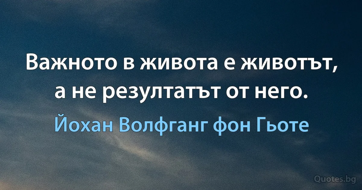 Важното в живота е животът, а не резултатът от него. (Йохан Волфганг фон Гьоте)