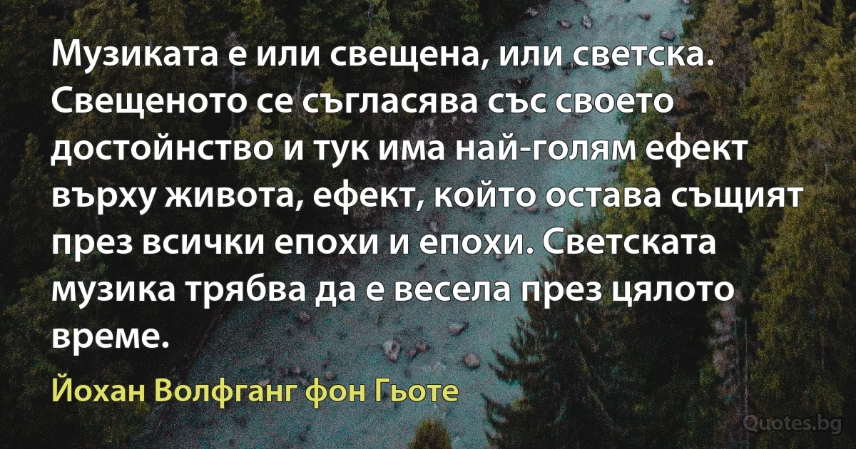 Музиката е или свещена, или светска. Свещеното се съгласява със своето достойнство и тук има най-голям ефект върху живота, ефект, който остава същият през всички епохи и епохи. Светската музика трябва да е весела през цялото време. (Йохан Волфганг фон Гьоте)