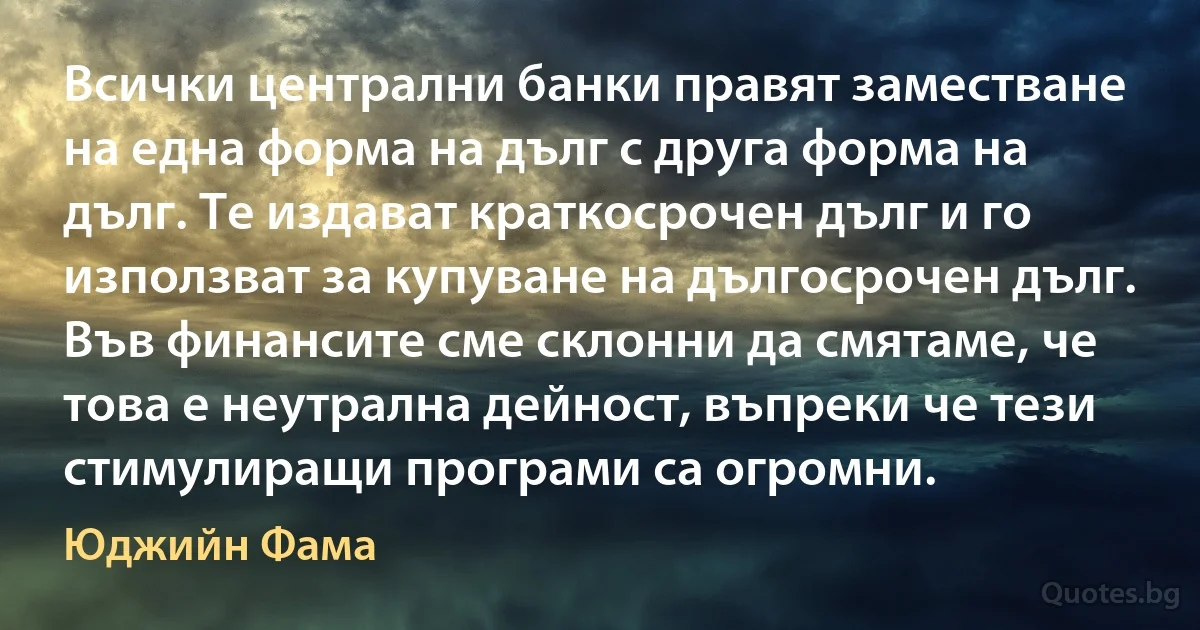 Всички централни банки правят заместване на една форма на дълг с друга форма на дълг. Те издават краткосрочен дълг и го използват за купуване на дългосрочен дълг. Във финансите сме склонни да смятаме, че това е неутрална дейност, въпреки че тези стимулиращи програми са огромни. (Юджийн Фама)